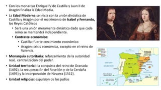 • Con los monarcas Enrique IV de Castilla y Juan II de
Aragón finaliza la Edad Media.
• La Edad Moderna se inicia con la unión dinástica de
Castilla y Aragón por el matrimonio de Isabel y Fernando,
los Reyes Católicos
• Será una unión meramente dinástica dado que cada
reino se mantendrá independiente.
• Contraste económico:
• Castilla: fuerte crecimiento económico
• Aragón: crisis económica, excepto en el reino de
Valencia.
• Monarquía autoritaria: reforzamiento de la autoridad
real, centralización del poder.
• Unidad territorial: la conquista del reino de Granada
(1492), la recuperación del Rosellón y de la Cerdaña
(1493) y la incorporación de Navarra (1512).
• Unidad religiosa: expulsión de los judíos
 