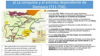 a) La conquista y el emirato dependiente de
Damasco (711-756).
CONQUISTA:
• En el año 711, Tarik, al frente de tropas bereberes
norteafricanas, cruza el estrecho de Gibraltar y vence al rey
visigodo don Rodrigo en la batalla de Guadalete.
• Tarik conquista Medina Sidonia, Sevilla, el Guadalquivir,
Córdoba y avanza hacia Toledo, ciudad donde se le une Muza,
con tropas árabes en su mayoría.
• La conquista prosigue en dirección al valle del Ebro y a la
Submeseta Norte.
• La conquista es muy rápida, ya que hay escasa resistencia por
parte de los visigodos, a los que se promete respetar y
mantener sus propiedades.
• En tan solo ocho años, con más tropas, los musulmanes
conquistaban Hispania.
• Intentan otro tanto más allá de los Pirineos, en el reino de los
francos, pero aquí son derrotados por Carlos Martel en la
batalla de Poitiers (732).
• La península queda convertida en una provincia más del
Imperio musulmán, es decir, del califato Omeya de Damasco (
VALIATO (territorio gobernado por un valí) y desde 714
EMIRATO (territorio gobernado por un emir))
• Wali: gobernador de una provincia musulmana,
dependía directamente del Sultán, o del Califa.
• Emir: gobernador, pero tenía connotaciones más
militares, pues podía ser el comandante de una
fuerza de entre 1000 y 10.000 hombres
 