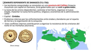 EMIRATO DEPENDIENTE DE DAMASCO (711-756):
• Los territorios conquistados se convierten en una provincia del Califato (Imperio
musulmán con capital en Damasco, Siria) gobernados por un emir o gobernador.
• La tarea de los emires dependientes: controlar el territorio, organizar el nuevo
estado, implantar la nueva forma política, religiosa y económica de la administración
califal
• Capital: Córdoba
• Problemas internos por los enfrentamientos entre árabes y bereberes por el reparto
de tierras y la organización de la conquista.
• Estos conflictos internos contribuyeron a organizar la resistencia de los cristianos del
norte en las montañas asturianas.
Dinar omeya
 
