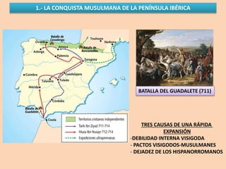 1.- LA CONQUISTA MUSULMANA DE LA PENÍNSULA IBÉRICA
BATALLA DEL GUADALETE (711)
TRES CAUSAS DE UNA RÁPIDA
EXPANSIÓN
-DEBILIDAD INTERNA VISIGODA
- PACTOS VISIGODOS-MUSULMANES
- DEJADEZ DE LOS HISPANORROMANOS
 