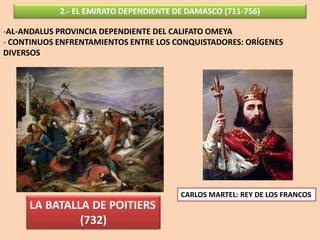 2.- EL EMIRATO DEPENDIENTE DE DAMASCO (711-756)
-AL-ANDALUS PROVINCIA DEPENDIENTE DEL CALIFATO OMEYA
- CONTINUOS ENFRENTAMIENTOS ENTRE LOS CONQUISTADORES: ORÍGENES
DIVERSOS
LA BATALLA DE POITIERS
(732)
CARLOS MARTEL: REY DE LOS FRANCOS
 