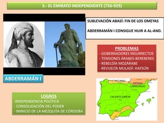 3.- EL EMIRATO INDEPENDIENTE (756-929)
ABDERRAMÁN I
SUBLEVACIÓN ABASÍ: FIN DE LOS OMEYAS
ABDERRAMÁN I CONSIGUE HUIR A AL-AND.
LOGROS
-INDEPENDENCIA POLÍTICA
- CONSOLIDACIÓN DEL PODER
- ININICIO DE LA MEZQUITA DE CÓRDOBA
PROBLEMAS
- GOBERNADORES INSURRECTOS
- TENSIONES ÁRABES-BEREBERES
- REBELDÍA MOZÁRABE
- REVUELTA MULADÍ: HAFSÚN
 