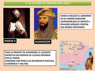 4.- EL CALIFATO DE CÓRDOBA (929-1031)
HIXEM II ALMANZOR
TRAS LA MUERTE DE ALMANZOR, EL CALIFATO
ENTRÓ EN UN PERIODO DE LUCHAS INTERNAS
POR EL PODER.
COMENZÓ UNA ÉPOCA DE DECADENCIA POLÍTICA,
ECONÓMICA Y MILITAR.
HIXEM II DELEGÓ EL GOBIERNO
EN SU PRIMER MINISTRO
ALMANZOR,QUE SE DEDICÓ A
REALIZAR ATAQUES CONTRA
LOS REINOS CRISTIANOS
 