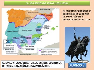 5.- LOS REINOS DE TAIFAS (1031-1090)
EL CALIFATO DE CÓRDOBA SE
DESINTEGRÓ EN 27 REINOS
DE TAIFAS, DÉBILES Y
ENFRENTADOS ENTRE ELLOS.
ALFONSO VI CONQUISTA TOLEDO EN 1086. LOS REINOS
DE TAIFAS LLAMARÁN A LOS ALMORÁVIDES. ALFONSO VI
 