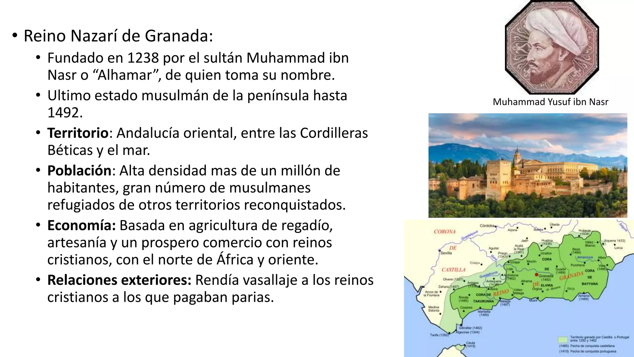 • Reino Nazarí de Granada:
• Fundado en 1238 por el sultán Muhammad ibn
Nasr o “Alhamar”, de quien toma su nombre.
• Ultimo estado musulmán de la península hasta
1492.
• Territorio: Andalucía oriental, entre las Cordilleras
Béticas y el mar.
• Población: Alta densidad mas de un millón de
habitantes, gran número de musulmanes
refugiados de otros territorios reconquistados.
• Economía: Basada en agricultura de regadío,
artesanía y un prospero comercio con reinos
cristianos, con el norte de África y oriente.
• Relaciones exteriores: Rendía vasallaje a los reinos
cristianos a los que pagaban parias.
Muhammad Yusuf ibn Nasr
 