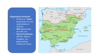 Organización territorial:
• División en “coras”
(provincias) a su vez
subdivididas en
distritos.
• Walí: gobernador
de cada cora.
• Marcas fronterizas:
Mérida, Toledo y
Zaragoza. Con
gobernadores
militares al frente.
 