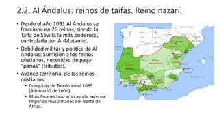 2.2. Al Ándalus: reinos de taifas. Reino nazarí.
• Desde el año 1031 Al Ándalus se
fracciona en 26 reinos, siendo la
Taifa de Sevilla la más poderosa,
controlada por Al-Mutamid.
• Debilidad militar y política de Al
Ándalus: Sumisión a los reinos
cristianos, necesidad de pagar
“parias” (tributos).
• Avance territorial de los reinos
cristianos:
• Conquista de Toledo en el 1085
(Alfonso VI de León)
• Musulmanes buscaron ayuda externa:
Imperios musulmanes del Norte de
África.
 