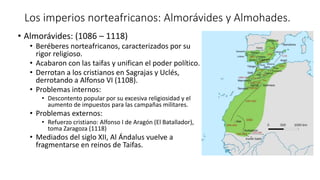 Los imperios norteafricanos: Almorávides y Almohades.
• Almorávides: (1086 – 1118)
• Beréberes norteafricanos, caracterizados por su
rigor religioso.
• Acabaron con las taifas y unifican el poder político.
• Derrotan a los cristianos en Sagrajas y Uclés,
derrotando a Alfonso VI (1108).
• Problemas internos:
• Descontento popular por su excesiva religiosidad y el
aumento de impuestos para las campañas militares.
• Problemas externos:
• Refuerzo cristiano: Alfonso I de Aragón (El Batallador),
toma Zaragoza (1118)
• Mediados del siglo XII, Al Ándalus vuelve a
fragmentarse en reinos de Taifas.
 