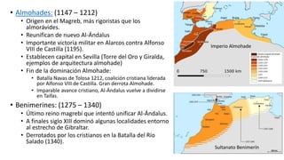• Almohades: (1147 – 1212)
• Origen en el Magreb, más rigoristas que los
almorávides.
• Reunifican de nuevo Al-Ándalus
• Importante victoria militar en Alarcos contra Alfonso
VIII de Castilla (1195).
• Establecen capital en Sevilla (Torre del Oro y Giralda,
ejemplos de arquitectura almohade)
• Fin de la dominación Almohade:
• Batalla Navas de Tolosa 1212, coalición cristiana liderada
por Alfonso VIII de Castilla. Gran derrota Almohade.
• Imparable avance cristiano, Al-Ándalus vuelve a dividirse
en Taifas.
• Benimerines: (1275 – 1340)
• Último reino magrebí que intentó unificar Al-Ándalus.
• A finales siglo XIII dominó algunas localidades entorno
al estrecho de Gibraltar.
• Derrotados por los cristianos en la Batalla del Río
Salado (1340).
Imperio Almohade
Sultanato Benimerín
 