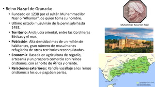 • Reino Nazarí de Granada:
• Fundado en 1238 por el sultán Muhammad ibn
Nasr o “Alhamar”, de quien toma su nombre.
• Ultimo estado musulmán de la península hasta
1492.
• Territorio: Andalucía oriental, entre las Cordilleras
Béticas y el mar.
• Población: Alta densidad mas de un millón de
habitantes, gran número de musulmanes
refugiados de otros territorios reconquistados.
• Economía: Basada en agricultura de regadío,
artesanía y un prospero comercio con reinos
cristianos, con el norte de África y oriente.
• Relaciones exteriores: Rendía vasallaje a los reinos
cristianos a los que pagaban parias.
Muhammad Yusuf ibn Nasr
 