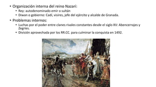 • Organización interna del reino Nazarí:
• Rey: autodenominado emir o sultán
• Diwan o gobierno: Cadí, visires, jefe del ejército y alcalde de Granada.
• Problemas internos:
• Luchas por el poder entre clanes rivales constantes desde el siglo XV: Abencerrajes y
Zegríes.
• División aprovechada por los RR.CC. para culminar la conquista en 1492.
 