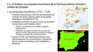 2.1. Al Ándalus: la conquista musulmana de la Península Ibérica. Emirato y
califato de Córdoba.
• La conquista musulmana: (711 – 714)
• Victoria musulmana, ejército de bereberes al
mando de Tariq y Muza sobre el rey godo
Rodrigo en Guadalete (711)
• Visigodos sumidos en guerra civil, la invasión
musulmana será rápida y fácil:
• Pactos y rendiciones con nobles visigodos
(Teodomiro)
• Población no opuso resistencia tras años de
guerras civiles. Musulmanes respetan la religión
cristiana a cambio de sumisión política.
• Hacia el 714: Casi toda la península está
dominada por los musulmanes. Excepción
de las zonas montañosas de Cantabria y
Pirineos.
 