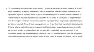 • “En el nombre de Dios, clemente y misericordioso. Escritura de Abd al-Aziz a Tudmir, en virtud de la cual
queda convenido y se le jura y promete por Dios y su Profeta que: tanto a él como a cualquiera de los
suyos se les dejará en el mismo estado en que se encuentren respecto al dominio libre de sus bienes: no
serán matados ni reducidos a esclavitud, ni separados de sus hijos o de sus mujeres, se les permitirá el
culto de su religión y no serán incendiadas sus iglesias ni privadas de sus propiedades. Todo ello siempre
que observe y cumpla fielmente todo lo que pactamos con él: que librará por capitulación las ciudades de
Orihuela, Villena, Mula, Alicante y Lorca; que no dará hospitalidad a los que huyan de nosotros, ni a los
que nos sean hostiles, ni molestará a los que nos sean fieles o estén bajo nuestra protección, ni nos
ocultará las noticias que tenga de nuestros enemigos; y que él y los suyos pagarán cada año un denario,
cuatro admuds de trigo, cuatro de cebada, cuatro de vino, cuatro de vinagre, dos de miel y dos de aceite”
 