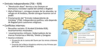 • Emirato independiente (756 – 929)
• “Revolución abasí” derroca a los Omeyas en
Damaasco, trasladan capital del califato a Bagdad.
• Abd al Rahman I, consigue escapar de los abasidas, se
refugia en Al Andalus, donde consigue hacerse con el
poder.
• Proclamación del “Emirato independiente de
Córdoba” (756): Independencia política, solo depende
de Bagdad para cuestiones religiosas.
• Conflictos internos:
• Revueltas sociales: El Arrabal (Córdoba 818),
levantamientos mozárabes.
• Levantamientos militares: Gobernadores de las
marcas fronterizas e Mérida, Toledo y Zaragoza.
• Avance cristiano:
• Ocupación de la cuenca del Duero por los reinos cristianos
del norte.
• Creación de la Marca Hispánica entorno a los Pirineos por
parte del imperio Carolingio.
 