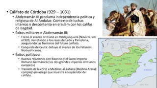 • Califato de Córdoba (929 – 1031)
• Abderramán III proclama independencia política y
religiosa de Al Ándalus: Contexto de luchas
internas y descontento en el islam con los califas
de Bagdad.
• Éxitos militares e Abderramán III:
• Frenó el avance cristiano en Valdejunquera (Navarra) en
el 920, derrotando a los reyes de León y Pamplona,
asegurando las fronteras del futuro califato.
• Conquista de Ceuta: detuvo el avance de los Fatimíes
Norteafricanos.
• Éxitos políticos:
• Buenas relaciones con Bizancio y el Sacro Imperio
Romano Germánico (los dos grandes imperios cristianos
europeos)
• Traslado de la corte a Medinat-al-Zahara (Medina Azara):
complejo palaciego que muestra el esplendor del
califato.
 