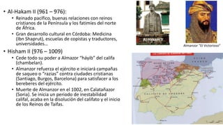 • Al-Hakam II (961 – 976):
• Reinado pacífico, buenas relaciones con reinos
cristianos de la Península y los fatimíes del norte
de África.
• Gran desarrollo cultural en Córdoba: Medicina
(Ibn Shaprut), escuelas de copistas y traductores,
universidades…
• Hisham II (976 – 1009)
• Cede todo su poder a Almazor “háyib” del califa
(chambelan).
• Almanzor refuerza el ejército e iniciará campañas
de saqueo o “razias” contra ciudades cristianas
(Santiago, Burgos, Barcelona) para satisfacer a los
bereberes del ejército.
• Muerte de Almanzor en el 1002, en Calatañazor
(Soria). Se inicia un periodo de inestabilidad
califal, acaba en la disolución del califato y el inicio
de los Reinos de Taifas.
Al-Hakam II
Almanzor “El Victorioso”
 