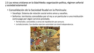 2.5 Los reinos cristianos en la Edad Media: organización política, régimen señorial
y sociedad estamental
• Consolidación de la Sociedad feudal en la Península:
• Vasallaje: Sistema de relación social entre amos y vasallos.
• Señoríos: territorios concedidos por el rey a un particular o una institución
como pago por algún servicio prestado.
• Territoriales: concedidos a zonas de repoblación por presura.
• Jurisdiccionales: Sus dueños ejercían autoridad con total independencia.
 