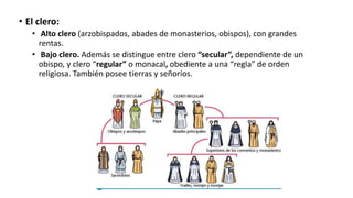 • El clero:
• Alto clero (arzobispados, abades de monasterios, obispos), con grandes
rentas.
• Bajo clero. Además se distingue entre clero “secular”, dependiente de un
obispo, y clero “regular” o monacal, obediente a una “regla” de orden
religiosa. También posee tierras y señoríos.
 