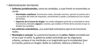 • Administración territorial:
• Señoríos jurisdiccionales, como los condados, a cuyo frente se encontraba un
conde.
• Merindades castellanas: funcionarios reales, llamados merinos, ejercían la justicia real y
se ocupaban del cobro de impuestos, aumentando su poder y competencias con el paso
del tiempo.
• Veguerías de la Corona de Aragón: los condes delegaban parte de su autoridad en otros
funcionarios, llamados veguers o vicarios, que estaban al frente de las vicarías en que se
dividían los condados.
• Los señoríos eclesiásticos, una autoridad eclesiástica ejercía las funciones
reales.
• Municipio o concejo: Su autonomía basada en la carta o fuero concedido por
el rey o por el señor. Su gobierno acabó controlado por las oligarquías
urbanas, aunque el rey nombraba a un magistrado que lo encabezaba (juez
en Castilla, justicia en Aragón, Batlle en Cataluña, Valencia y Mallorca…)
 
