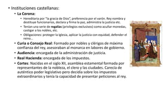 • Instituciones castellanas:
• La Corona:
• Hereditaria por “la gracia de Dios”, preferencia por el varón. Rey nombra y
destituye funcionarios, declara y firma la paz, administra la justicia etc.
• Tenían una serie de regalías (privilegios exclusivos) como acuñar monedas,
castigar a los nobles, etc.
• Obligaciones: proteger la Iglesia, aplicar la justicia con equidad, defender el
reino…
• Curia o Consejo Real: Formado por nobles y clérigos de máxima
confianza del rey, asesoraban al monarca en labores de gobierno.
• Audiencia: encargada de la administración de justicia.
• Real Hacienda: encargada de los impuestos.
• Cortes: Nacidas en el siglo XII, asamblea estamental formada por
representantes de la nobleza, el clero y las ciudades. Carecía de
auténtico poder legislativo pero decidía sobre los impuestos
extraordinarios y tenía la capacidad de presentar peticiones al rey.
 