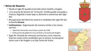 • Reino de Navarra:
• Desde el siglo XII quedó encerrada entre Castilla y Aragón.
• A la muerte de Sancho VII “el fuerte” (1234) quedó vinculado a
Francia, llegando a estar bajo su dominio a comienzos del siglo
XIV.
• Recuperación del dominio navarro a mediados del siglo XIV por
la familia Evreux.
• Instituciones: Organización de manera similar a los reinos
vecinos:
• Aparición formal de unas Cortes a partir de 1329
• Instituciones de gobierno muy similares a la Corona de Aragón.
• Siglo XV: Periodo de retroceso territorial y crisis internas.
Guerras civiles entre candidatos por la corona, la más grave
entre Juan II de Aragón y su hijo Carlos de Viana.
 