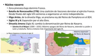 • Núcleo navarro
• Zona pirenaica bajo dominio Franco.
• Batalla de Roncesvalles (778): Una coalición de Vascones derrotan al ejército Franco.
Desde finales del siglo VIII comienza a organizarse un reino independiente.
• Iñigo Arista, de la dinastía Iñiga, se proclama rey del Reino de Pamplona en el 824.
• Siglos IX y X: Expansión por el alto Ebro.
• Dinastía Jimena (Siglo X): cambia la denominación por Reino de Navarra.
• Sáncho III el Mayor (1004 – 1035): Máximo apogeo del Reino de Navarra, extendió su poder a
León y Cataluña. Reino cristiano más importante del siglo XI.
Máxima expansión
del Reino de Navarra
 