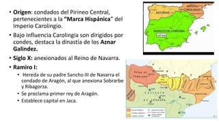 • Orígen: condados del Pirineo Central,
pertenecientes a la “Marca Hispánica” del
Imperio Carolingio.
• Bajo influencia Carolingia son dirigidos por
condes, destaca la dinastía de los Aznar
Galindez.
• Siglo X: anexionados al Reino de Navarra.
• Ramiro I:
• Hereda de su padre Sancho III de Navarra el
condado de Aragón, al que anexiona Sobrarbe
y Ribagorza.
• Se proclama primer rey de Aragón.
• Establece capital en Jaca.
 