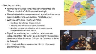 • Núcleo catalán:
• Formado por varios condados pertenecientes a la
“Marca Hispánica” del Imperio Carolingio.
• El condado de Barcelona comenzó a predominar sobre
los demás (Gerona, Ampurdán, Peralada, etc..)
• Wilfredo el Velloso (Guifré el Pilós):
• Conde de Barcelona a finales del S.IX
• Reconquistó territorios a los musulmanes
• Nombró su título hereditario e inició un proceso de
independencia del reino franco.
• Siglo X en adelante, los condados catalanes son
independientes “de facto” pero siempre vinculados a
otras entidades (Francos, Califato de Córdoba o Reino
de Aragón)
• Los condes de Barcelona nunca dieron el paso de
proclamarse reyes.
 