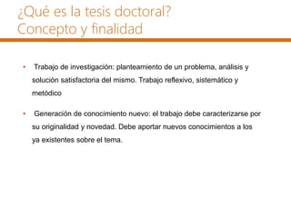¿Qué es la tesis doctoral?
Concepto y finalidad
• Trabajo de investigación: planteamiento de un problema, análisis y
solución satisfactoria del mismo. Trabajo reflexivo, sistemático y
metódico
• Generación de conocimiento nuevo: el trabajo debe caracterizarse por
su originalidad y novedad. Debe aportar nuevos conocimientos a los
ya existentes sobre el tema.
 