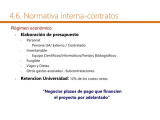  Elaboración de presupuesto
• Personal:
• Persona UA/ Externo / Contratado
• Inventariable:
• Equipo Científicos/Informáticos/Fondos Bibliográficos
• Fungible
• Viajes y Dietas
• Otros gastos asociados : Subcontrataciones.
 Retencion Universidad: 12% de los costes netos.
“Negociar plazos de pago que financien
el proyecto por adelantado”
Régimen económico
4.6. Normativa interna-contratos
 