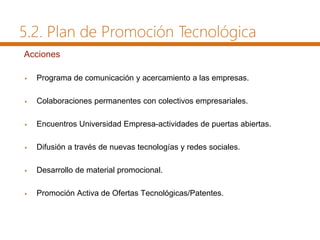 Acciones
 Programa de comunicación y acercamiento a las empresas.
 Colaboraciones permanentes con colectivos empresariales.
 Encuentros Universidad Empresa-actividades de puertas abiertas.
 Difusión a través de nuevas tecnologías y redes sociales.
 Desarrollo de material promocional.
 Promoción Activa de Ofertas Tecnológicas/Patentes.
5.2. Plan de Promoción Tecnológica
 