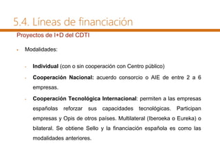 Proyectos de I+D del CDTI
 Modalidades:
• Individual (con o sin cooperación con Centro público)
• Cooperación Nacional: acuerdo consorcio o AIE de entre 2 a 6
empresas.
• Cooperación Tecnológica Internacional: permiten a las empresas
españolas reforzar sus capacidades tecnológicas. Participan
empresas y Opis de otros países. Multilateral (Iberoeka o Eureka) o
bilateral. Se obtiene Sello y la financiación española es como las
modalidades anteriores.
5.4. Líneas de financiación
 