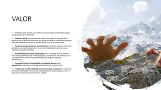 VALOR
• Fortalezas emocionales que implican el ejercicio de la voluntad para logra
metas a pesar de la oposición.
• Valentía [valor]: No amedrentase ante las amenazas, lo que está bien a
pesar de que se enfrente oposición; actuar de acorde a las convicciones aunque
sean poco populares; incluye la valentía física, pero no se limita a ésta.
• Perseverancia [persistencia, ser industrioso]: Terminar lo que se comienza;
persistir en un camino de acción a pesar de los obstáculos; hacer las cosas;
disfrutar completar las tareas.
• Honestidad [autenticidad, integridad]: Decir la verdad, pero de manera
más amplia, presentarse de manera genuina y comportarse sinceramente; ser
sin pretensiones; tomar responsabilidad por las propias acciones y
sentimientos.
• Curiosidad [interés, búsqueda de lo novedoso, apertura a la
experiencia]: Interesarse en la experiencia actual por la experiencia
• “Chispa” por la vida [vitalidad, entusiasmo, vigor, energía]: Ver la vida con
entusiasmo y energía; n o hacer las cosas a medias o con pocas ganas; vivir la
vida como una aventura; sentirse vivo y activo.
 