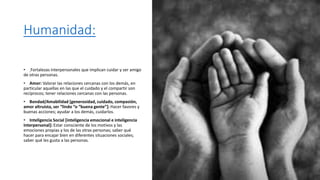 Humanidad:
• Fortalezas interpersonales que implican cuidar y ser amigo
de otras personas.
• Amor: Valorar las relaciones cercanas con los demás, en
particular aquellas en las que el cuidado y el compartir son
recíprocos; tener relaciones cercanas con las personas.
• Bondad/Amabilidad [generosidad, cuidado, compasión,
amor altruista, ser “lindo “o “buena gente”]: Hacer favores y
buenas acciones; ayudar a los demás, cuidarlos.
• Inteligencia Social [inteligencia emocional e inteligencia
interpersonal]: Estar consciente de los motivos y las
emociones propias y los de las otras personas; saber qué
hacer para encajar bien en diferentes situaciones sociales;
saber qué les gusta a las personas.
 
