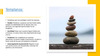 Templanza:
• Fortalezas que nos protegen contra los excesos.
• Perdón: Perdonar a quienes nos han hecho daño;
aceptar las debilidades de los demás; dar a las
personas una segunda oportunidad; no ser
vengativo.
• Humildad: Dejar que nuestros logros hablen por
sí mismos; no verse como más importante de lo que
uno es.
• Prudencia: Ser cuidadosos en nuestras
elecciones; no tomar riesgos innecesarios, no decir o
hacer cosas de las que nos podamos arrepentir.
• Autorregulación [autocontrol]: Regular lo que
uno siente y hace; ser disciplinado; controlar los
apetitos y las emociones.
 