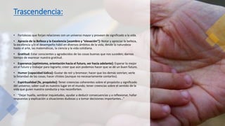 Trascendencia:
• Fortalezas que forjan relaciones con un universo mayor y proveen de significado a la vida.
• Aprecio de la Belleza y la Excelencia [asombro y “elevación”]: Notar y apreciar la belleza,
la excelencia y/o el desempeño hábil en diversos ámbitos de la vida, desde la naturaleza
hasta el arte, las matemáticas, la ciencia y la vida cotidiana.
• Gratitud: Estar conscientes y agradecidos de las cosas buenas que nos suceden; darnos
tiempo de expresar nuestra gratitud.
• Esperanza [optimismo, orientación hacia el futuro, ver hacia adelante]: Esperar lo mejor
en el futuro y trabajar para lograrlo; creer que aún podemos hacer que se dé un buen futuro.
• Humor [capacidad lúdica]: Gustar de reír y bromear; hacer que los demás sonrían; verle
la liviandad de las cosas; hacer chistes (aunque no necesariamente contarlos).
• Espiritualidad [fe, propósito]: Tener creencias coherentes sobre el propósito y significado
del universo; saber cuál es nuestro lugar en el mundo; tener creencias sobre el sentido de la
vida que guíen nuestra conducta y nos reconforten.
• “Dejar huella, sembrar inquietudes, ayudar a deducir consecuencias y a reflexionar, hallar
respuestas y explicación a situaciones dudosas y a tomar decisiones importantes…”
 