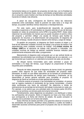 4
herramienta básica en la gestión de proyectos de todo tipo, con la finalidad de
representar las diferentes fases, tareas y actividades programadas como parte
de un proyecto o para mostrar una línea de tiempo en las diferentes actividades
haciendo el método más eficiente.
A pesar de esto, el Diagrama de Gantt no indica las relaciones
existentes entre actividades. Dada la posición de cada tarea a lo largo del
tiempo, se pueden identificar dichas relaciones e interdependencias.
Por esta razón, para la planificación del desarrollo de proyectos
complejos (superiores a 25 actividades) se requiere además el uso de técnicas
basadas en redes de precedencia como CPM o los grafos PERT. Estas redes
relacionan las actividades de manera que se puede visualizar el camino crítico
del proyecto y permiten reflejar una escala de tiempos para facilitar la
asignación de recursos y la determinación del presupuesto. El diagrama de
Gantt, sin embargo, resulta útil para la relación entre tiempo y carga de trabajo.
En gestión de proyectos, el diagrama de Gantt muestra el origen y el
final de las diferentes unidades mínimas de trabajo y los grupos de tareas o las
dependencias entre unidades mínimas de trabajo. Una unidad mínima de
trabajo (UMT) es el elemento de trabajo más pequeño e indivisible. Las
unidades mínimas de trabajo se estiman mediante diversos métodos para
posteriormente enlazarse entre ellas y programarse.
Básicamente el diagrama está compuesto por un eje vertical donde se
establecen las actividades que constituyen el trabajo que se va a ejecutar, y un
eje horizontal que muestra en un calendario la duración de cada una de ellas.
Se dibujan barras horizontales para cada actividad o grupo de
actividades a lo largo del tiempo, cuya longitud es proporcional al tiempo
requerido para completarla.
Después de haber preparado el diagrama de barras inicial, los gerentes
pueden estar seguros de que todas las actividades del proyecto están
planeadas, el orden en que deben ejecutarse se ha tomado en consideración,
se incluyeron estimaciones de tiempo para finalizarlas y finalmente, se ha
desarrollado el tiempo general estimado para completar el proyecto. El
diagrama de Gantt se convierte en el plan general del proyecto.
Conforme avanza el proyecto y las actividades se completan, el avance
real se registra mediante el sombreado de las barras horizontales. ¿Cuánto
debe sombrearse una barra de actividad? Se determina a través de
estimaciones de porcentaje de terminación del trabajo involucrado en cada una.
Por ejemplo, si se estima que una actividad está a la tercera parte (33,33%),
entonces se sombrea una tercera parte de la barra horizontal.
Periódicamente, estos diagramas se actualizan y se distribuyen a todos
los participantes del proyecto. Sobre el diagrama se traza una línea vertical,
que corresponde a la fecha del informe de estado. Se puede comparar el
progreso de la actividad con la fecha del estado.
Estos informes de estado permiten a los gerentes observar el avance de
las actividades del proyecto, identificar áreas problema o cuellos de botella y
desarrollar acciones correctivas para poner el proyecto otra vez en dirección al
objetivo.
 