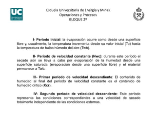 Escuela Universitaria de Energía y Minas 
Operaciones y Procesos 
BLOQUE 2º 
I- Período Inicial: la evaporación ocurre como desde una superficie
libre y, usualmente, la temperatura incrementa desde su valor inicial (To) hasta
la temperatura de bulbo húmedo del aire (Twb).
II- Período de velocidad constante (Nwc): durante este período el
secado aún se lleva a cabo por evaporación de la humedad desde una
superficie saturada (evaporación desde una superficie libre) y el material
permanece a Twb.
III- Primer período de velocidad descendiente: El contenido de
humedad al final del período de velocidad constante es el contenido de
humedad crítico (Xcr).
IV- Segundo período de velocidad descendente: Este período
representa las condiciones correspondientes a una velocidad de secado
totalmente independiente de las condiciones externas.
 