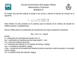 Escuela Universitaria de Energía y Minas 
Operaciones y Procesos 
BLOQUE 2º 
El modelo que permite realizar el ajuste a las curvas y estimar el tiempo de secado es el
siguiente:
t =
Este método ha sido probado en la práctica para el estudio de la cinética de secado de
sólidos porosos y capiloporosos.
Novoa (1995) estima el coeficiente de transferencia de masa mediante la expresión:
Kg = ms·k·( xi - xeq)/A
donde:
k = coeficiente de velocidad de secado (min-1)
Kg = coeficiente de transferencia de masa (kg/m2 · min)
ms = peso del material seco( kg)
xi = humedad del material en un instante de tiempo ( kg/kg)
xeq = humedad de equilibrio ( kg/kg)
x1eq = contenido de humedad del material durante el período inicial de secado o humedad
crítica ( kg/kg)
x0 = humedad inicial del material ( kg/kg)
 
