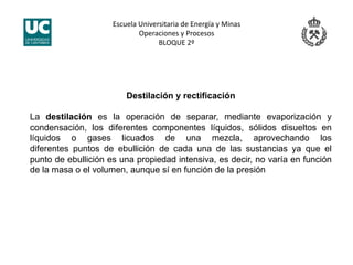 Escuela Universitaria de Energía y Minas 
Operaciones y Procesos 
BLOQUE 2º 
Destilación y rectificación
La destilación es la operación de separar, mediante evaporización y
condensación, los diferentes componentes líquidos, sólidos disueltos en
líquidos o gases licuados de una mezcla, aprovechando los
diferentes puntos de ebullición de cada una de las sustancias ya que el
punto de ebullición es una propiedad intensiva, es decir, no varía en función
de la masa o el volumen, aunque sí en función de la presión
 