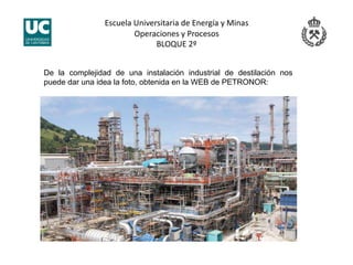Escuela Universitaria de Energía y Minas 
Operaciones y Procesos 
BLOQUE 2º 
De la complejidad de una instalación industrial de destilación nos
puede dar una idea la foto, obtenida en la WEB de PETRONOR:
 