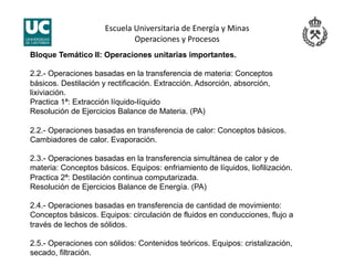 Escuela Universitaria de Energía y Minas 
Operaciones y Procesos 
Bloque Temático II: Operaciones unitarias importantes.
2.2.- Operaciones basadas en la transferencia de materia: Conceptos
básicos. Destilación y rectificación. Extracción. Adsorción, absorción,
lixiviación.
Practica 1ª: Extracción líquido-líquido
Resolución de Ejercicios Balance de Materia. (PA)
2.2.- Operaciones basadas en transferencia de calor: Conceptos básicos.
Cambiadores de calor. Evaporación.
2.3.- Operaciones basadas en la transferencia simultánea de calor y de
materia: Conceptos básicos. Equipos: enfriamiento de líquidos, liofilización.
Practica 2ª: Destilación continua computarizada.
Resolución de Ejercicios Balance de Energía. (PA)
2.4.- Operaciones basadas en transferencia de cantidad de movimiento:
Conceptos básicos. Equipos: circulación de fluidos en conducciones, flujo a
través de lechos de sólidos.
2.5.- Operaciones con sólidos: Contenidos teóricos. Equipos: cristalización,
secado, filtración.
 