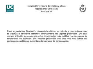Escuela Universitaria de Energía y Minas 
Operaciones y Procesos 
BLOQUE 2º 
En el segundo tipo, Destilación diferencial o abierta, se calienta la mezcla hasta que
se alcanza la ebullición, retirando continuamente los vapores producidos. De esta
manera el liquido se empobrece en los componentes más volátiles y se incrementa la
temperatura de ebullición. Los vapores producidos son cada vez mas pobres en
componentes volátiles y aumenta su temperatura de condensación.
 