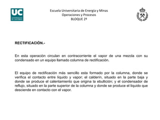 Escuela Universitaria de Energía y Minas 
Operaciones y Procesos 
BLOQUE 2º 
RECTIFICACIÓN.-
En esta operación circulan en contracorriente el vapor de una mezcla con su
condensado en un equipo llamado columna de rectificación.
El equipo de rectificación más sencillo esta formado por la columna, donde se
verifica el contacto entre liquido y vapor; el calderín, situado en la parte baja y
donde se produce el calentamiento que origina la ebullición; y el condensador de
reflujo, situado en la parte superior de la columna y donde se produce el liquido que
desciende en contacto con el vapor.
 