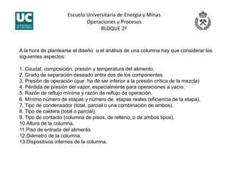 Escuela Universitaria de Energía y Minas 
Operaciones y Procesos 
BLOQUE 2º 
A la hora de plantearse el diseño o el análisis de una columna hay que considerar los
siguientes aspectos:
1. Caudal, composición, presión y temperatura del alimento.
2. Grado de separación deseado entre dos de los componentes.
3. Presión de operación (que ha de ser inferior a la presión crítica de la mezcla)
4. Pérdida de presión del vapor, especialmente para operaciones a vacío.
5. Razón de reflujo mínima y razón de reflujo de operación.
6. Mínimo número de etapas y número de etapas reales (eficiencia de la etapa).
7. Tipo de condensador (total, parcial o una combinación de ambos).
8. Tipo de caldera (total o parcial).
9. Tipo de contacto (columna de pisos, de relleno, o de ambos tipos).
10.Altura de la columna.
11.Piso de entrada del alimento.
12.Diámetro de la columna.
13.Dispositivos internos de la columna.
 