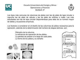 Escuela Universitaria de Energía y Minas 
Operaciones y Procesos 
BLOQUE 2º 
Los tipos más comunes de columnas de platos son las de plato de tapa circular o
capucha las de plato de válvula y las de plato de orificios o malla. Las más
estudiadas son las de tapa circular disponiéndose para ellas de un número mayor
de tablas y ecuaciones empíricas.
Los factores a considerar en el diseño de las columnas de platos necesarios para la
operación, además de la determinación del número de etapas teóricas, son:
Diámetro de la columna
La eficiencia de operación de los platos.
La pérdida de presión a lo largo de cada plato.
La forma de los platos y su tamaño
 