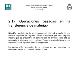 Escuela Universitaria de Energía y Minas 
Operaciones y Procesos 
BLOQUE 2º 
2.1.- Operaciones basadas en la
transferencia de materia.-
Difusión: Movimiento de un componente individual a través de una
mezcla, llegando en algunos casos a moverse por una segunda
mezcla que se encuentra en contacto con la primera. Para ello es
necesaria la influencia de un estimulo físico, y se puede llegar a una
separación total o parcial de este componente.
La causa más frecuente de la difusión es un gradiente de
concentración en el componente que difunde.
 