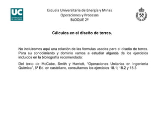 Escuela Universitaria de Energía y Minas 
Operaciones y Procesos 
BLOQUE 2º 
Cálculos en el diseño de torres.
No incluiremos aquí una relación de las formulas usadas para el diseño de torres.
Para su conocimiento y dominio vamos a estudiar algunos de los ejercicios
incluidos en la bibliografía recomendada:
Del texto de McCabe, Smith y Harriott, “Operaciones Unitarias en Ingeniería
Química”, 6ª Ed. en castellano, consultamos los ejercicios 18.1; 18.2 y 18.3
 