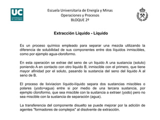 Escuela Universitaria de Energía y Minas 
Operaciones y Procesos 
BLOQUE 2º 
Es un proceso químico empleado para separar una mezcla utilizando la
diferencia de solubilidad de sus componentes entre dos líquidos inmiscibles,
como por ejemplo agua-cloroformo.
En esta operación se extrae del seno de un liquido A una sustancia (soluto)
poniendo A en contacto con otro liquido B, inmiscible con el primero, que tiene
mayor afinidad por el soluto, pasando la sustancia del seno del liquido A al
seno de B.
El proceso de lixiviacion líquido-líquido separa dos sustancias miscibles o
polares (yodo+agua) entre si por medio de una tercera sustancia, por
ejemplo cloroformo, que sea miscible con la sustancia a extraer (yodo) pero no
sea miscible con la sustancia de separación (agua).
La transferencia del componente disuelto se puede mejorar por la adición de
agentes "formadores de complejos" al disolvente de extracción.
Extracción Líquido - Líquido
 