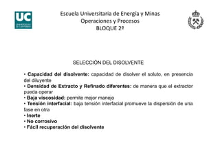 Escuela Universitaria de Energía y Minas 
Operaciones y Procesos 
BLOQUE 2º 
SELECCIÓN DEL DISOLVENTE
• Capacidad del disolvente: capacidad de disolver el soluto, en presencia
del diluyente
• Densidad de Extracto y Refinado diferentes: de manera que el extractor
pueda operar
• Baja viscosidad: permite mejor manejo
• Tensión interfacial: baja tensión interfacial promueve la dispersión de una
fase en otra
• Inerte
• No corrosivo
• Fácil recuperación del disolvente
 